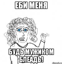 Еби меня Будь мужиком блеадь!