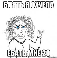 блять я охуела ебать мне 20