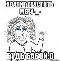 Хватит Грустить Меру-_- Будь бабой:D