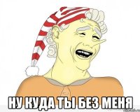  НУ КУДА ТЫ БЕЗ МЕНЯ