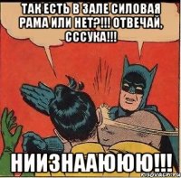 так есть в зале силовая рама или нет?!!! отвечай, сссука!!! ниизнааююю!!!