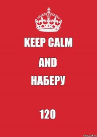 KEEP CALM AND НАБЕРУ 120