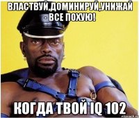 Властвуй,доминируй,унижай - все похую! Когда твой IQ 102