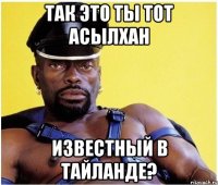 Так это ты тот Асылхан известный в Тайланде?