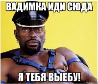 Вадимка иди сюда Я тебя выебу!