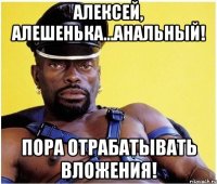 Алексей, Алешенька...Анальный! Пора отрабатывать вложения!