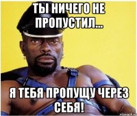 ты ничего не пропустил... я тебя пропущу через себя!