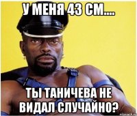 у меня 43 см.... Ты Таничева не видал случайно?