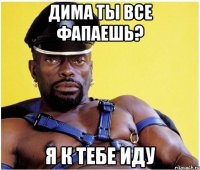 Дима ты все фапаешь? я к тебе иду