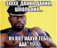 эхххх, Даник Даник, школьник... ну вот нахуя тебе ааа...!!??