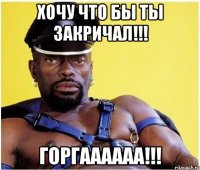 Хочу что бы ты закричал!!! Горгаааааа!!!