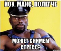 Йоу, Макс, полегче может снимем стресс?