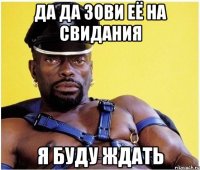 Да да зови её на свидания я буду ждать