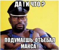 Да ! И что ? Подумаешь, отъебал Макса !