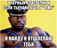 Я черный властелин и если ты чайкуешь у "TIME" Я найду и отшлепаю тебя