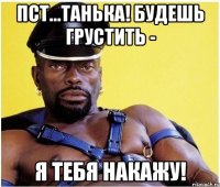 пст...танька! будешь грустить - я тебя накажу!