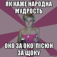 як каже народна мудрость око за око, пісюн за щоку