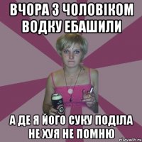 ВЧОРА З ЧОЛОВІКОМ ВОДКУ ЕБАШИЛИ А ДЕ Я ЙОГО СУКУ ПОДІЛА НЕ ХУЯ НЕ ПОМНЮ