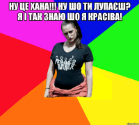 ну це хана!!! ну шо ти лупаєш? я і так знаю шо я красіва! 