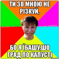 Ти зо мною не різкуй, Бо я їбашу,шо град по капусті