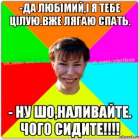 -Да любімий,і я тебе цілую.Вже лягаю спать. - Ну шо,наливайте. Чого сидите!!!!