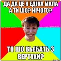 Да да це я Едіка мала а ти шо? нічого? то шо вьебать з вертухи?