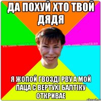 Да похуй хто твой дядя я жопой гвозді рву а мой паца с вертухі балтіку откривае