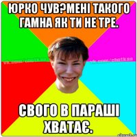 Юрко чув?Мені такого гамна як ти не тре. Свого в параші хватає.