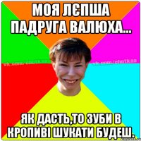 Моя лєпша падруга Валюха... Як дасть,то зуби в кропиві шукати будеш.