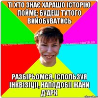 ті хто знає харашо історію пойме: будеш тутого вийобуватись разбірьомся, іспользуя інквізіціі, наподобіі Жани д'Арк