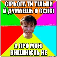 Сірьога ти тільки й думаешь о сєксі А про мою внешність не