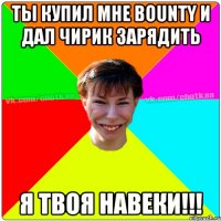 ты купил мне BOUNTY и дал чирик зарядить я твоя навеки!!!