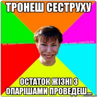 ТРОНЕШ СЕСТРУХУ остаток жізні з опарішами проведеш...