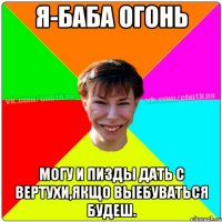 я-баба огонь могу и пизды дать с вертухи,якщо выебуваться будеш.