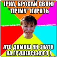 Ірка, бросай свою "пріму" курить ато димиш як скати на грушевського !