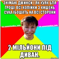 знімаю джинси І ЯК ХУЯК БЛЯ ГРОШІ ВСІ КОПІЙКИ З КИШЕНЬ СУКА ЇБОШАТЬ НА ВСІ СТОРОНИ 2 МІЛЬЙОНИ ПІД ДИВАН.