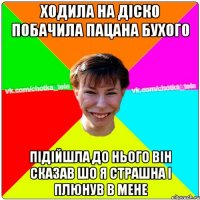 ходила на діско побачила пацана бухого підійшла до нього він сказав шо я страшна і плюнув в мене