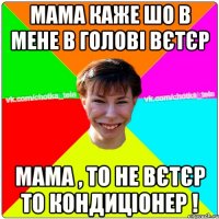 мама каже шо в мене в голові вєтєр мама , то не вєтєр то кондиціонер !