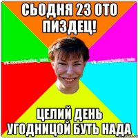 сьодня 23 ото пиздец! целий день угодницой буть нада