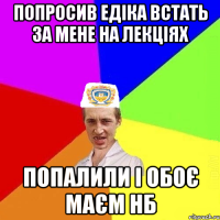 Попросив Едіка встать за мене на лекціях попалили і обоє маєм нб