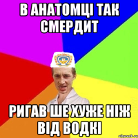 В анатомці так смердит ригав ше хуже ніж від водкі