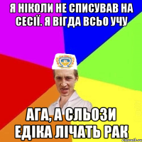 Я ніколи не списував на сесії. Я вігда всьо учу Ага, а сльози Едіка лічать рак