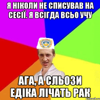 Я ніколи не списував на сесії. Я всігда всьо учу Ага, а сльози Едіка лічать рак