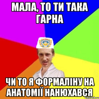 Мала, то ти така гарна чи то я формаліну на анатомії нанюхався