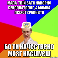 Мала, твій батя навєрно сексопатолог, а мамка псіхотєрапєвти бо ти качєствєно мозг насілуєш