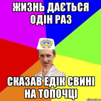 жизнь дається одін раз сказав едік свині на топочці