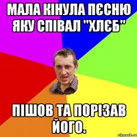 Мала кінула пєсню яку співал "Хлєб" Пішов та порізав його.