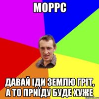 Моррс давай іди землю гріт, а то приїду буде хуже