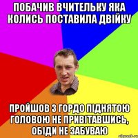 Побачив вчительку яка колись поставила двійку пройшов з гордо піднятою головою не привітавшись, обіди не забуваю