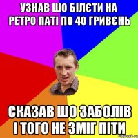 узнав шо білєти на ретро паті по 40 гривєнь сказав шо заболів і того не зміг піти